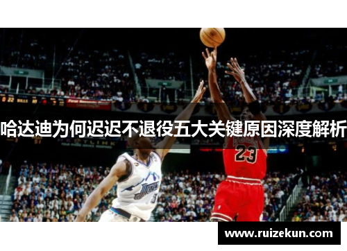 哈达迪为何迟迟不退役五大关键原因深度解析 哈达迪为何迟迟不退役五大关键原因深度解析